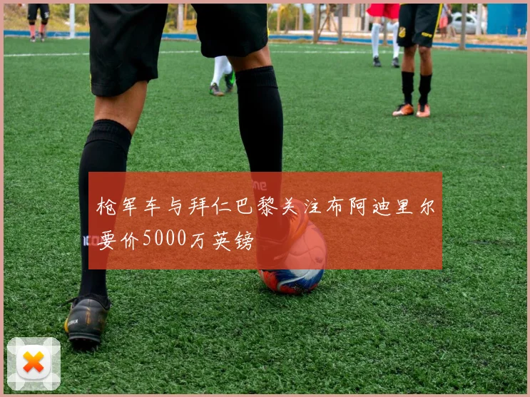 枪军车与拜仁巴黎关注布阿迪里尔要价5000万英镑