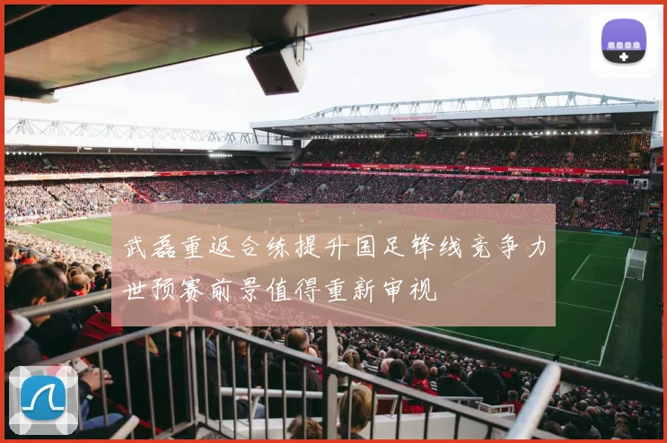 武磊重返合练提升国足锋线竞争力世预赛前景值得重新审视