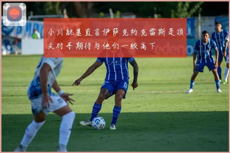 小川航基直言伊萨克约克雷斯是顶尖对手期待与他们一较高下