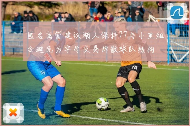 匿名高管建议湖人保持77与小里组合避免为字母交易拆散球队结构