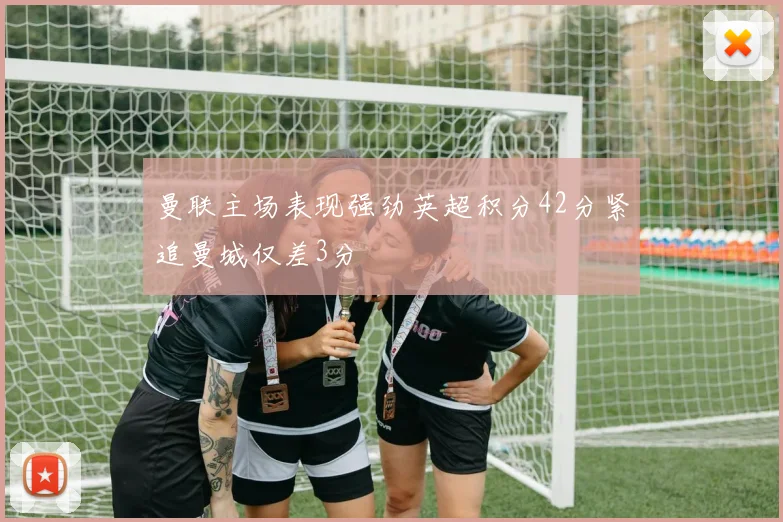 曼联主场表现强劲英超积分42分紧追曼城仅差3分