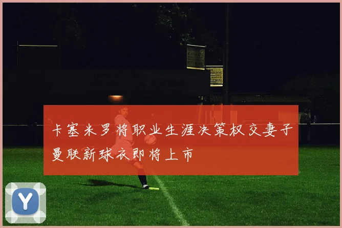 卡塞米罗将职业生涯决策权交妻子曼联新球衣即将上市