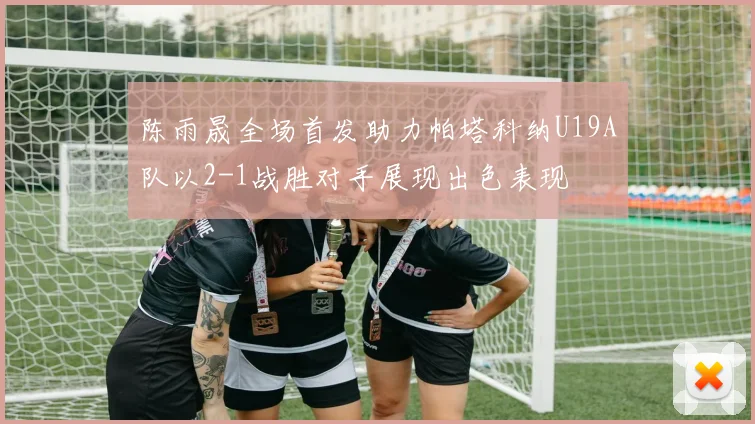陈雨晟全场首发助力帕塔科纳U19A队以2-1战胜对手展现出色表现