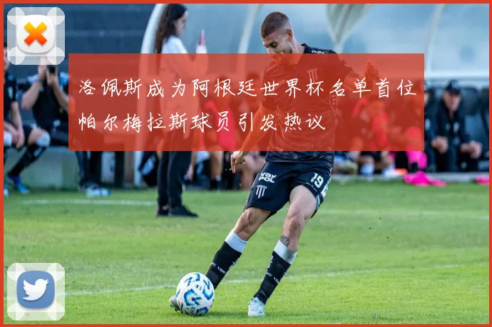 洛佩斯成为阿根廷世界杯名单首位帕尔梅拉斯球员引发热议