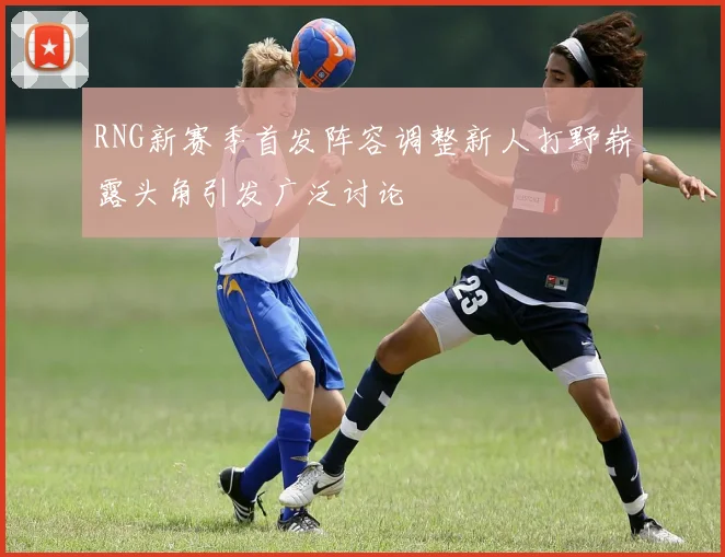RNG新赛季首发阵容调整新人打野崭露头角引发广泛讨论