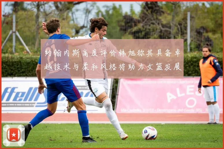 约翰内斯高度评价韩旭称其具备卓越技术与柔和风格将助力女篮发展
