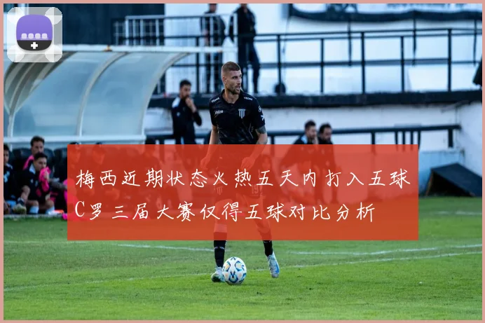 梅西近期状态火热五天内打入五球C罗三届大赛仅得五球对比分析