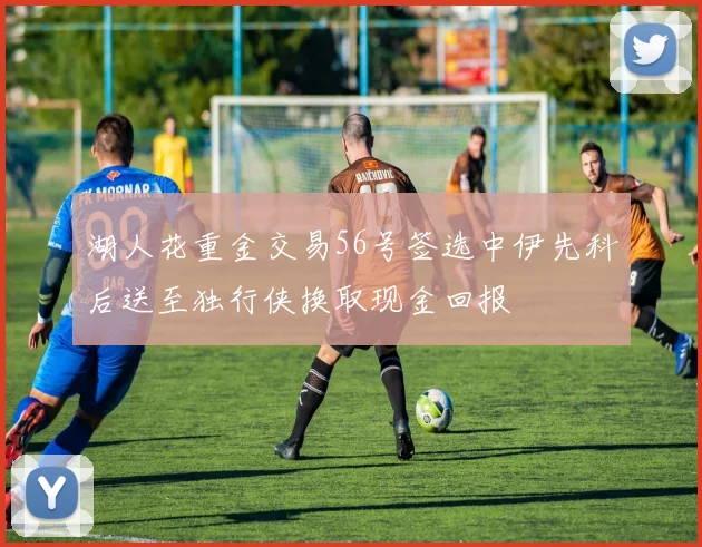 湖人花重金交易56号签选中伊先科后送至独行侠换取现金回报
