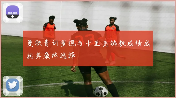 曼联青训重视与卡里克执教成绩成就其最终选择