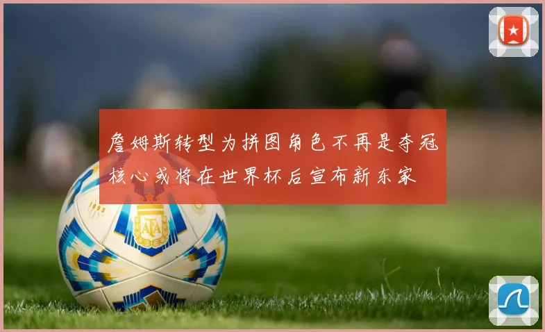 詹姆斯转型为拼图角色不再是夺冠核心或将在世界杯后宣布新东家