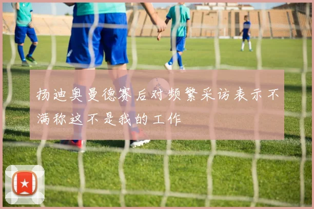 扬迪奥曼德赛后对频繁采访表示不满称这不是我的工作