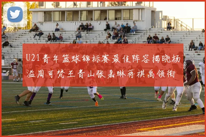 U21青年篮球锦标赛最佳阵容揭晓杨溢周可梵王青山张嘉琳蒋祺禹领衔出战