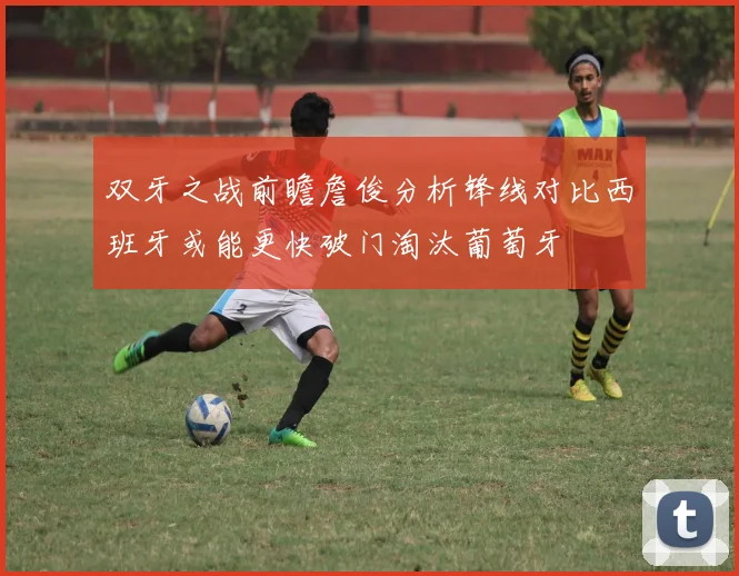 双牙之战前瞻詹俊分析锋线对比西班牙或能更快破门淘汰葡萄牙
