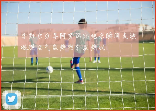 李凯尔分享阿努诺比绝杀瞬间麦迪逊现场气氛热烈引发热议