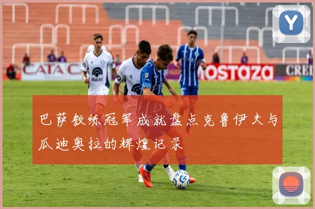 巴萨教练冠军成就盘点克鲁伊夫与瓜迪奥拉的辉煌记录