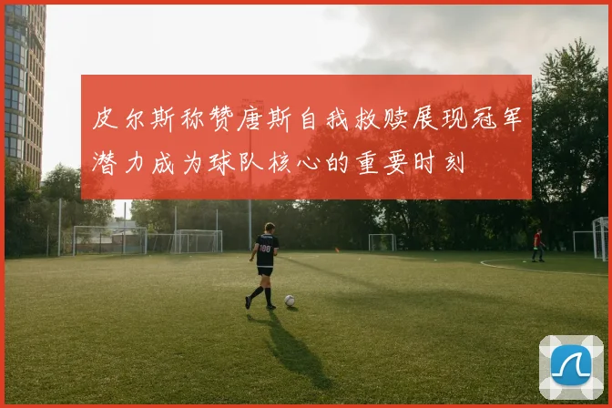 皮尔斯称赞唐斯自我救赎展现冠军潜力成为球队核心的重要时刻
