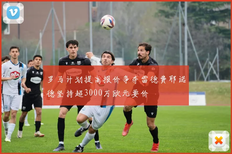 罗马计划提高报价争夺雷德费耶诺德坚持超3000万欧元要价