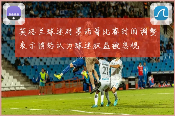 英格兰球迷对墨西哥比赛时间调整表示愤怒认为球迷权益被忽视