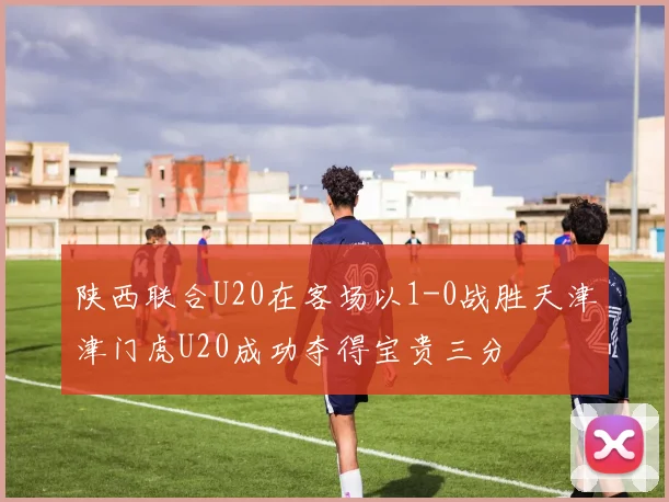 陕西联合U20在客场以1-0战胜天津津门虎U20成功夺得宝贵三分