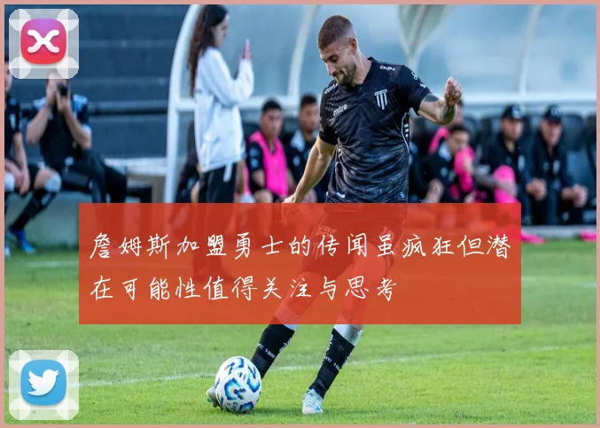 詹姆斯加盟勇士的传闻虽疯狂但潜在可能性值得关注与思考