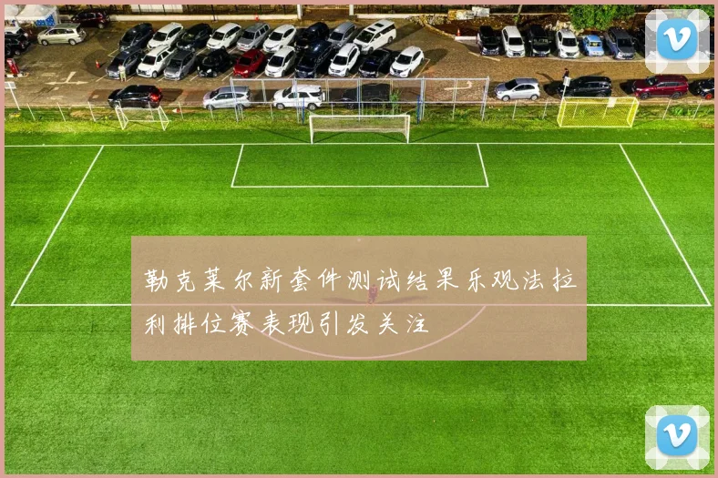 勒克莱尔新套件测试结果乐观法拉利排位赛表现引发关注