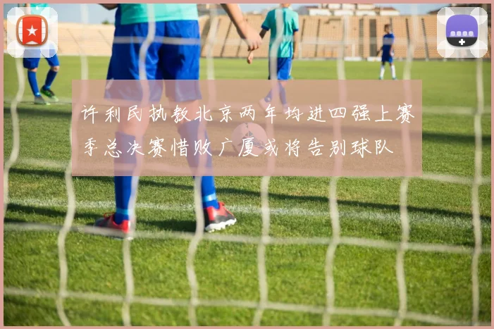 许利民执教北京两年均进四强上赛季总决赛惜败广厦或将告别球队