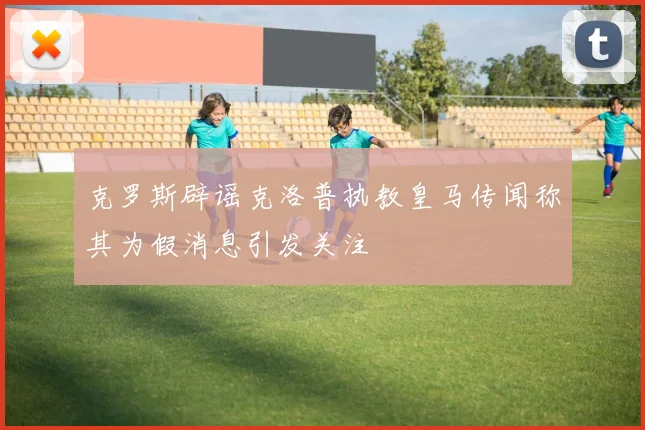 克罗斯辟谣克洛普执教皇马传闻称其为假消息引发关注
