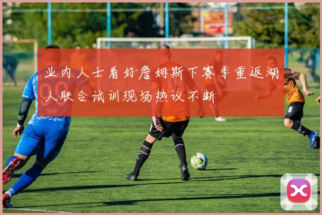 业内人士看好詹姆斯下赛季重返湖人联合试训现场热议不断